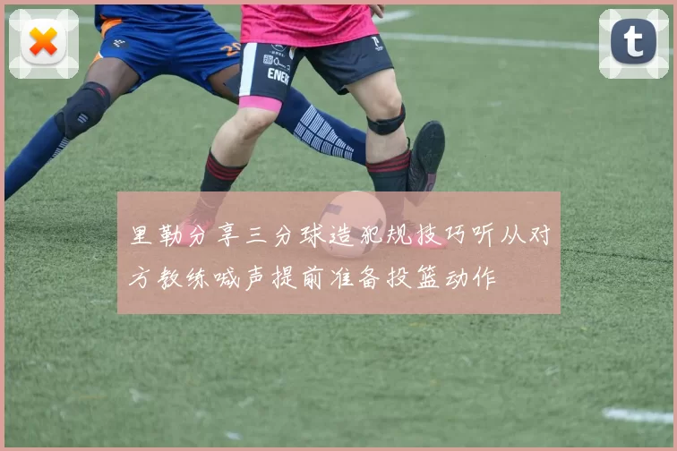 里勒分享三分球造犯规技巧听从对方教练喊声提前准备投篮动作