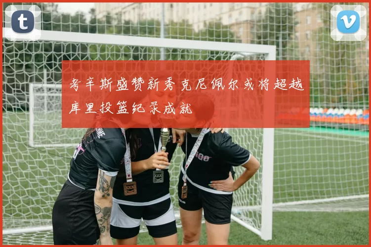 考辛斯盛赞新秀克尼佩尔或将超越库里投篮纪录成就