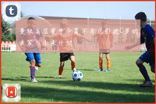 曼联高层重申今夏不考虑引进C罗的决策与未来计划