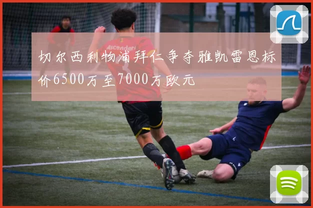 切尔西利物浦拜仁争夺雅凯雷恩标价6500万至7000万欧元