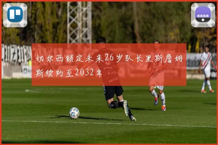 切尔西锁定未来26岁队长里斯詹姆斯续约至2032年