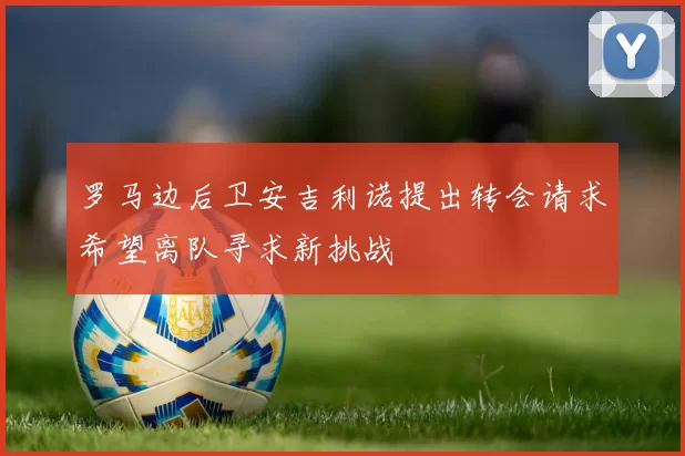 罗马边后卫安吉利诺提出转会请求希望离队寻求新挑战
