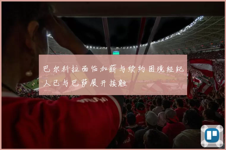 巴尔科拉面临加薪与续约困境经纪人已与巴萨展开接触