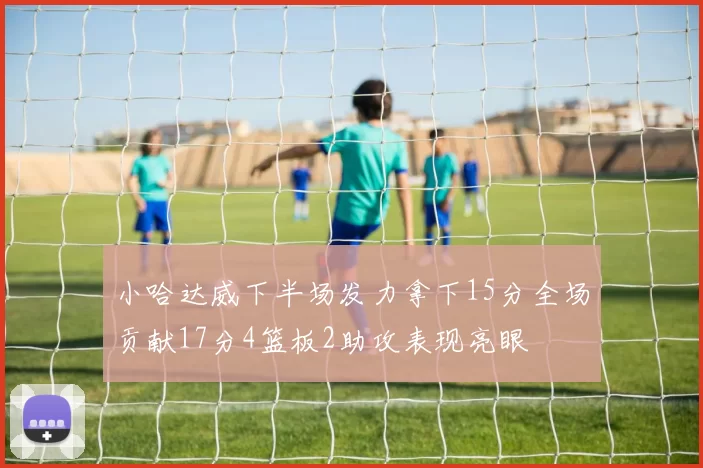 小哈达威下半场发力拿下15分全场贡献17分4篮板2助攻表现亮眼