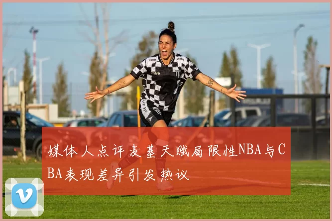 媒体人点评麦基天赋局限性NBA与CBA表现差异引发热议