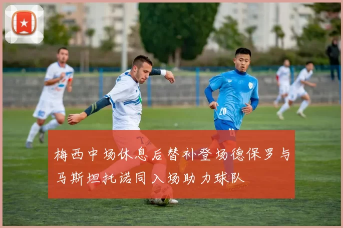 梅西中场休息后替补登场德保罗与马斯坦托诺同入场助力球队