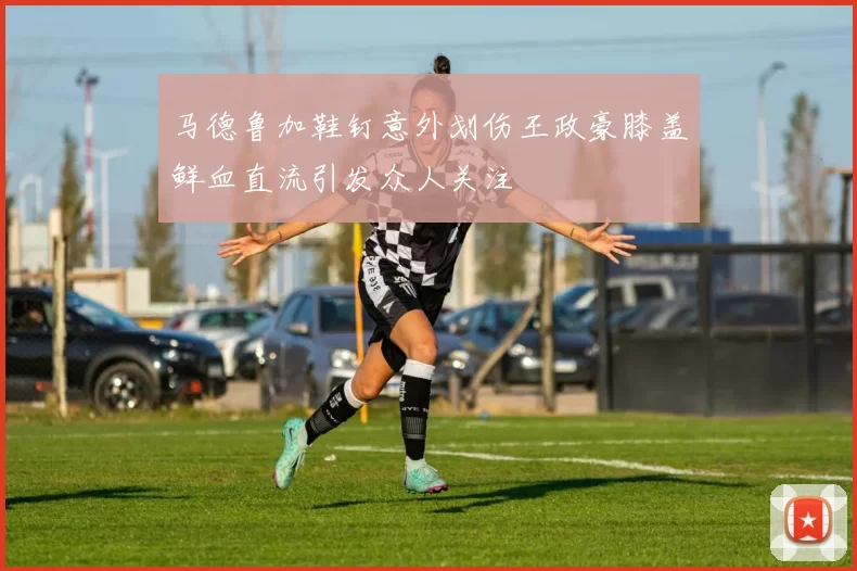 马德鲁加鞋钉意外划伤王政豪膝盖鲜血直流引发众人关注