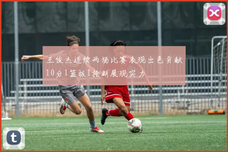 王俊杰连续两场比赛表现出色贡献10分1篮板1抢断展现实力