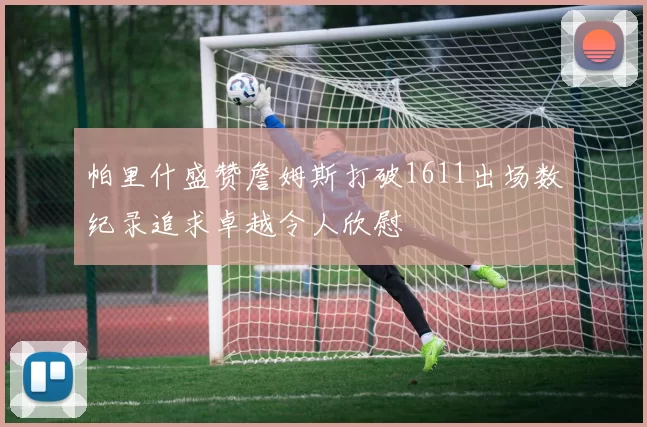 帕里什盛赞詹姆斯打破1611出场数纪录追求卓越令人欣慰