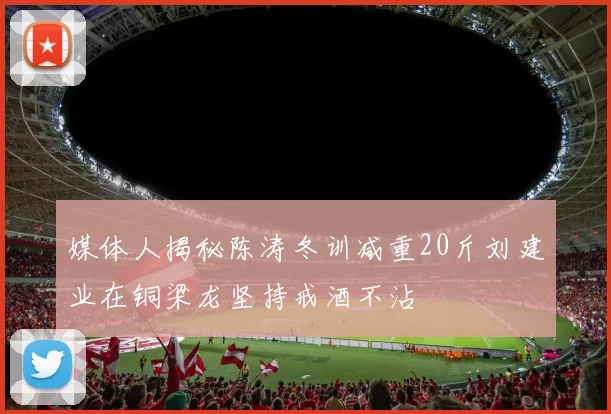 媒体人揭秘陈涛冬训减重20斤刘建业在铜梁龙坚持戒酒不沾
