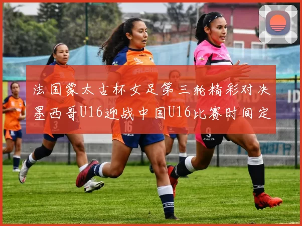 法国蒙太古杯女足第三轮精彩对决墨西哥U16迎战中国U16比赛时间定于4日凌晨00点30分
