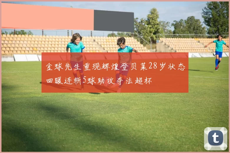 金球先生重现辉煌登贝莱28岁状态回暖连斩5球助攻夺法超杯