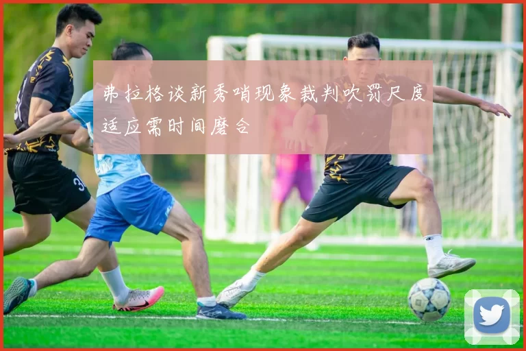 弗拉格谈新秀哨现象裁判吹罚尺度适应需时间磨合