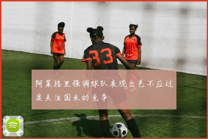 阿莱格里强调球队表现出色不应过度关注国米的竞争