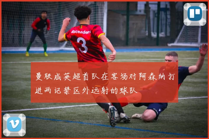 曼联成英超首队在客场对阿森纳打进两记禁区外远射的球队
