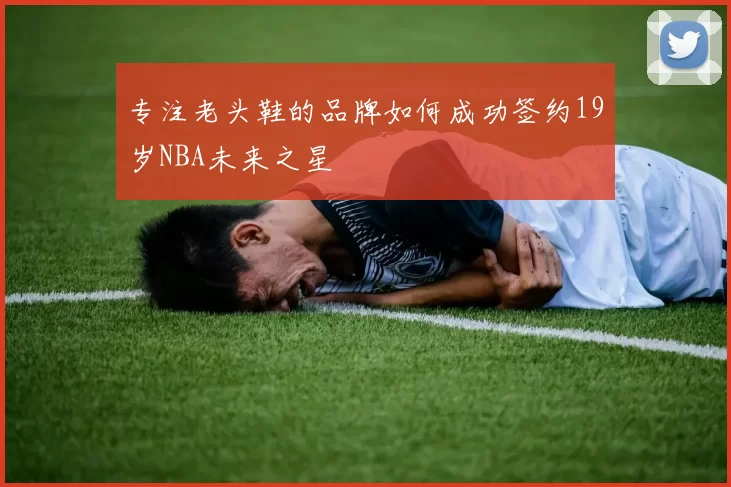 专注老头鞋的品牌如何成功签约19岁NBA未来之星