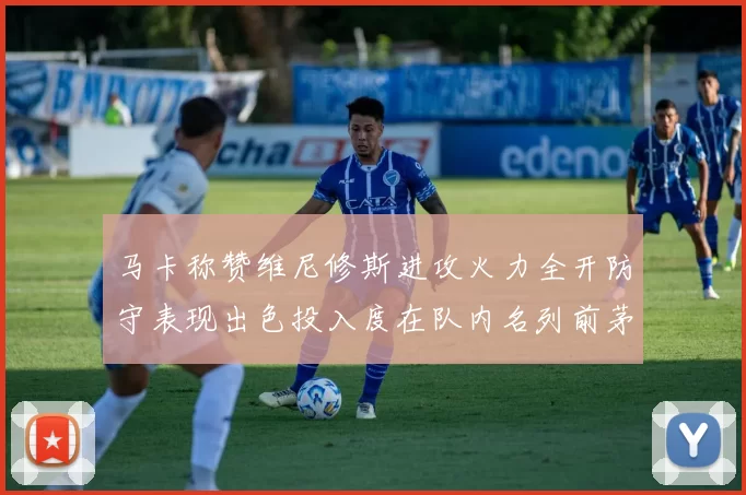 马卡称赞维尼修斯进攻火力全开防守表现出色投入度在队内名列前茅